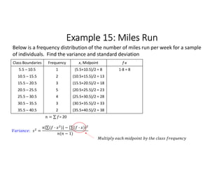 Example 15: Miles Run
Class Boundaries Frequency x, Midpoint f∙x
5.5 – 10.5 1 (5.5+10.5)/2 = 8 1∙8 = 8
10.5 – 15.5 2 (10.5+15.5)/2 = 13
15.5 – 20.5 3 (15.5+20.5)/2 = 18
20.5 – 25.5 5 (20.5+25.5)/2 = 23
25.5 – 30.5 4 (25.5+30.5)/2 = 28
30.5 – 35.5 3 (30.5+35.5)/2 = 33
35.5 – 40.5 2 (35.5+40.5)/2 = 38
= ∑ 
  = 20
Below is a frequency distribution of the number of miles run per week for a sample
of individuals. Find the variance and standard deviation
: =
∑( · ) 
  − ∑( · ) 
 
( − 1)
 