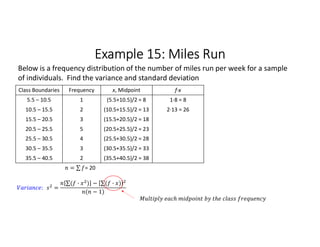 Example 15: Miles Run
Class Boundaries Frequency x, Midpoint f∙x
5.5 – 10.5 1 (5.5+10.5)/2 = 8 1∙8 = 8
10.5 – 15.5 2 (10.5+15.5)/2 = 13 2∙13 = 26
15.5 – 20.5 3 (15.5+20.5)/2 = 18
20.5 – 25.5 5 (20.5+25.5)/2 = 23
25.5 – 30.5 4 (25.5+30.5)/2 = 28
30.5 – 35.5 3 (30.5+35.5)/2 = 33
35.5 – 40.5 2 (35.5+40.5)/2 = 38
= ∑ 
  = 20
Below is a frequency distribution of the number of miles run per week for a sample
of individuals. Find the variance and standard deviation
: =
∑( · ) 
  − ∑( · ) 
 
( − 1)
 