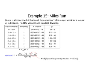 Example 15: Miles Run
Class Boundaries Frequency x, Midpoint f∙x
5.5 – 10.5 1 (5.5+10.5)/2 = 8 1∙8 = 8
10.5 – 15.5 2 (10.5+15.5)/2 = 13 2∙13 = 26
15.5 – 20.5 3 (15.5+20.5)/2 = 18 3∙18 = 54
20.5 – 25.5 5 (20.5+25.5)/2 = 23 5∙23 = 115
25.5 – 30.5 4 (25.5+30.5)/2 = 28 4∙28 = 112
30.5 – 35.5 3 (30.5+35.5)/2 = 33 3∙33 = 99
35.5 – 40.5 2 (35.5+40.5)/2 = 38 2∙38 = 76
= ∑ 
  = 20
Below is a frequency distribution of the number of miles run per week for a sample
of individuals. Find the variance and standard deviation
: =
∑( · ) 
  − ∑( · ) 
 
( − 1)
 