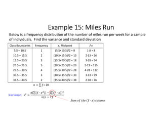 Example 15: Miles Run
Class Boundaries Frequency x, Midpoint f∙x
5.5 – 10.5 1 (5.5+10.5)/2 = 8 1∙8 = 8
10.5 – 15.5 2 (10.5+15.5)/2 = 13 2∙13 = 26
15.5 – 20.5 3 (15.5+20.5)/2 = 18 3∙18 = 54
20.5 – 25.5 5 (20.5+25.5)/2 = 23 5∙23 = 115
25.5 – 30.5 4 (25.5+30.5)/2 = 28 4∙28 = 112
30.5 – 35.5 3 (30.5+35.5)/2 = 33 3∙33 = 99
35.5 – 40.5 2 (35.5+40.5)/2 = 38 2∙38 = 76
= ∑ 
  = 20
Below is a frequency distribution of the number of miles run per week for a sample
of individuals. Find the variance and standard deviation
: =
∑( · ) 
  − ∑( · ) 
 
( − 1)
( · )
 