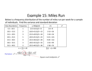 Example 15: Miles Run
Class Boundaries Frequency x, Midpoint f∙x x2
5.5 – 10.5 1 (5.5+10.5)/2 = 8 1∙8 = 8
10.5 – 15.5 2 (10.5+15.5)/2 = 13 2∙13 = 26
15.5 – 20.5 3 (15.5+20.5)/2 = 18 3∙18 = 54
20.5 – 25.5 5 (20.5+25.5)/2 = 23 5∙23 = 115
25.5 – 30.5 4 (25.5+30.5)/2 = 28 4∙28 = 112
30.5 – 35.5 3 (30.5+35.5)/2 = 33 3∙33 = 99
35.5 – 40.5 2 (35.5+40.5)/2 = 38 2∙38 = 76
= ∑ 
  = 20 ∑( · ) 
  = 490
Below is a frequency distribution of the number of miles run per week for a sample
of individuals. Find the variance and standard deviation
: =
∑( · ) 
  − ∑( · ) 
 
( − 1)
,
 