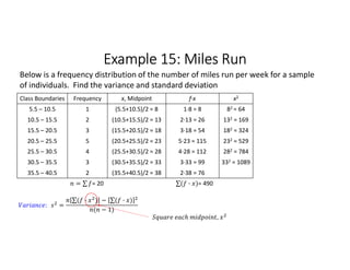 Example 15: Miles Run
Class Boundaries Frequency x, Midpoint f∙x x2
5.5 – 10.5 1 (5.5+10.5)/2 = 8 1∙8 = 8 82 = 64
10.5 – 15.5 2 (10.5+15.5)/2 = 13 2∙13 = 26 132 = 169
15.5 – 20.5 3 (15.5+20.5)/2 = 18 3∙18 = 54 182 = 324
20.5 – 25.5 5 (20.5+25.5)/2 = 23 5∙23 = 115 232 = 529
25.5 – 30.5 4 (25.5+30.5)/2 = 28 4∙28 = 112 282 = 784
30.5 – 35.5 3 (30.5+35.5)/2 = 33 3∙33 = 99 332 = 1089
35.5 – 40.5 2 (35.5+40.5)/2 = 38 2∙38 = 76
= ∑ 
  = 20 ∑( · ) 
  = 490
Below is a frequency distribution of the number of miles run per week for a sample
of individuals. Find the variance and standard deviation
: =
∑( · ) 
  − ∑( · ) 
 
( − 1)
,
 