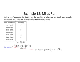 Example 15: Miles Run
Class Boundaries Frequency
5.5 – 10.5 1
10.5 – 15.5 2
15.5 – 20.5 3
20.5 – 25.5 5
25.5 – 30.5 4
30.5 – 35.5 3
35.5 – 40.5 2
= ∑ 
  = 20
Below is a frequency distribution of the number of miles run per week for a sample
of individuals. Find the variance and standard deviation
: =
∑( · ) 
  − ∑( · ) 
 
( − 1)
= =
 
 
 