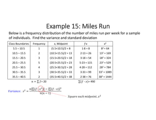 Example 15: Miles Run
Class Boundaries Frequency x, Midpoint f∙x x2
5.5 – 10.5 1 (5.5+10.5)/2 = 8 1∙8 = 8 82 = 64
10.5 – 15.5 2 (10.5+15.5)/2 = 13 2∙13 = 26 132 = 169
15.5 – 20.5 3 (15.5+20.5)/2 = 18 3∙18 = 54 182 = 324
20.5 – 25.5 5 (20.5+25.5)/2 = 23 5∙23 = 115 232 = 529
25.5 – 30.5 4 (25.5+30.5)/2 = 28 4∙28 = 112 282 = 784
30.5 – 35.5 3 (30.5+35.5)/2 = 33 3∙33 = 99 332 = 1089
35.5 – 40.5 2 (35.5+40.5)/2 = 38 2∙38 = 76 382 = 1444
= ∑ 
  = 20 ∑( · ) 
  = 490
Below is a frequency distribution of the number of miles run per week for a sample
of individuals. Find the variance and standard deviation
: =
∑( · ) 
  − ∑( · ) 
 
( − 1)
,
 