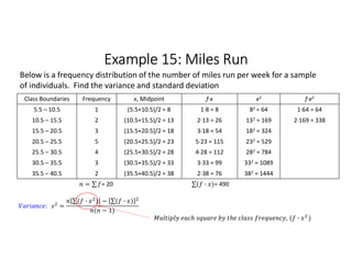 Example 15: Miles Run
Class Boundaries Frequency x, Midpoint f∙x x2 f∙x2
5.5 – 10.5 1 (5.5+10.5)/2 = 8 1∙8 = 8 82 = 64 1∙64 = 64
10.5 – 15.5 2 (10.5+15.5)/2 = 13 2∙13 = 26 132 = 169 2∙169 = 338
15.5 – 20.5 3 (15.5+20.5)/2 = 18 3∙18 = 54 182 = 324
20.5 – 25.5 5 (20.5+25.5)/2 = 23 5∙23 = 115 232 = 529
25.5 – 30.5 4 (25.5+30.5)/2 = 28 4∙28 = 112 282 = 784
30.5 – 35.5 3 (30.5+35.5)/2 = 33 3∙33 = 99 332 = 1089
35.5 – 40.5 2 (35.5+40.5)/2 = 38 2∙38 = 76 382 = 1444
= ∑ 
  = 20 ∑( · ) 
  = 490
Below is a frequency distribution of the number of miles run per week for a sample
of individuals. Find the variance and standard deviation
: =
∑( · ) 
  − ∑( · ) 
 
( − 1)
, ( · )
 