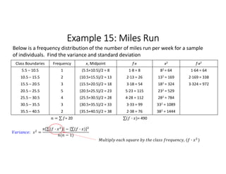 Example 15: Miles Run
Class Boundaries Frequency x, Midpoint f∙x x2 f∙x2
5.5 – 10.5 1 (5.5+10.5)/2 = 8 1∙8 = 8 82 = 64 1∙64 = 64
10.5 – 15.5 2 (10.5+15.5)/2 = 13 2∙13 = 26 132 = 169 2∙169 = 338
15.5 – 20.5 3 (15.5+20.5)/2 = 18 3∙18 = 54 182 = 324 3∙324 = 972
20.5 – 25.5 5 (20.5+25.5)/2 = 23 5∙23 = 115 232 = 529
25.5 – 30.5 4 (25.5+30.5)/2 = 28 4∙28 = 112 282 = 784
30.5 – 35.5 3 (30.5+35.5)/2 = 33 3∙33 = 99 332 = 1089
35.5 – 40.5 2 (35.5+40.5)/2 = 38 2∙38 = 76 382 = 1444
= ∑ 
  = 20 ∑( · ) 
  = 490
Below is a frequency distribution of the number of miles run per week for a sample
of individuals. Find the variance and standard deviation
: =
∑( · ) 
  − ∑( · ) 
 
( − 1)
, ( · )
 