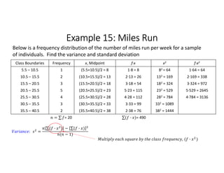 Example 15: Miles Run
Class Boundaries Frequency x, Midpoint f∙x x2 f∙x2
5.5 – 10.5 1 (5.5+10.5)/2 = 8 1∙8 = 8 82 = 64 1∙64 = 64
10.5 – 15.5 2 (10.5+15.5)/2 = 13 2∙13 = 26 132 = 169 2∙169 = 338
15.5 – 20.5 3 (15.5+20.5)/2 = 18 3∙18 = 54 182 = 324 3∙324 = 972
20.5 – 25.5 5 (20.5+25.5)/2 = 23 5∙23 = 115 232 = 529 5∙529 = 2645
25.5 – 30.5 4 (25.5+30.5)/2 = 28 4∙28 = 112 282 = 784 4∙784 = 3136
30.5 – 35.5 3 (30.5+35.5)/2 = 33 3∙33 = 99 332 = 1089
35.5 – 40.5 2 (35.5+40.5)/2 = 38 2∙38 = 76 382 = 1444
= ∑ 
  = 20 ∑( · ) 
  = 490
Below is a frequency distribution of the number of miles run per week for a sample
of individuals. Find the variance and standard deviation
: =
∑( · ) 
  − ∑( · ) 
 
( − 1)
, ( · )
 