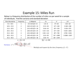 Example 15: Miles Run
Class Boundaries Frequency x, Midpoint f∙x x2 f∙x2
5.5 – 10.5 1 (5.5+10.5)/2 = 8 1∙8 = 8 82 = 64 1∙64 = 64
10.5 – 15.5 2 (10.5+15.5)/2 = 13 2∙13 = 26 132 = 169 2∙169 = 338
15.5 – 20.5 3 (15.5+20.5)/2 = 18 3∙18 = 54 182 = 324 3∙324 = 972
20.5 – 25.5 5 (20.5+25.5)/2 = 23 5∙23 = 115 232 = 529 5∙529 = 2645
25.5 – 30.5 4 (25.5+30.5)/2 = 28 4∙28 = 112 282 = 784 4∙784 = 3136
30.5 – 35.5 3 (30.5+35.5)/2 = 33 3∙33 = 99 332 = 1089 3∙1089 = 3267
35.5 – 40.5 2 (35.5+40.5)/2 = 38 2∙38 = 76 382 = 1444
= ∑ 
  = 20 ∑( · ) 
  = 490
Below is a frequency distribution of the number of miles run per week for a sample
of individuals. Find the variance and standard deviation
: =
∑( · ) 
  − ∑( · ) 
 
( − 1)
, ( · )
 