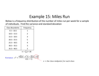 Example 15: Miles Run
Class Boundaries Frequency
5.5 – 10.5 1
10.5 – 15.5 2
15.5 – 20.5 3
20.5 – 25.5 5
25.5 – 30.5 4
30.5 – 35.5 3
35.5 – 40.5 2
= ∑ 
  = 20
Below is a frequency distribution of the number of miles run per week for a sample
of individuals. Find the variance and standard deviation
: =
∑( · ) 
  − ∑( · ) 
 
( − 1)
=
 