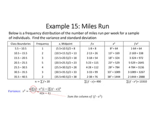 Example 15: Miles Run
Class Boundaries Frequency x, Midpoint f∙x x2 f∙x2
5.5 – 10.5 1 (5.5+10.5)/2 = 8 1∙8 = 8 82 = 64 1∙64 = 64
10.5 – 15.5 2 (10.5+15.5)/2 = 13 2∙13 = 26 132 = 169 2∙169 = 338
15.5 – 20.5 3 (15.5+20.5)/2 = 18 3∙18 = 54 182 = 324 3∙324 = 972
20.5 – 25.5 5 (20.5+25.5)/2 = 23 5∙23 = 115 232 = 529 5∙529 = 2645
25.5 – 30.5 4 (25.5+30.5)/2 = 28 4∙28 = 112 282 = 784 4∙784 = 3136
30.5 – 35.5 3 (30.5+35.5)/2 = 33 3∙33 = 99 332 = 1089 3∙1089 = 3267
35.5 – 40.5 2 (35.5+40.5)/2 = 38 2∙38 = 76 382 = 1444 2∙1444 = 2888
= ∑ 
  = 20 ∑( · ) 
  = 490 ∑( · 2) 
  = 13310
Below is a frequency distribution of the number of miles run per week for a sample
of individuals. Find the variance and standard deviation
: =
∑( · ) 
  − ∑( · ) 
 
( − 1)
( · )
 