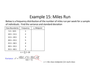 Example 15: Miles Run
Class Boundaries Frequency x, Midpoint
5.5 – 10.5 1
10.5 – 15.5 2
15.5 – 20.5 3
20.5 – 25.5 5
25.5 – 30.5 4
30.5 – 35.5 3
35.5 – 40.5 2
= ∑ 
  = 20
Below is a frequency distribution of the number of miles run per week for a sample
of individuals. Find the variance and standard deviation
: =
∑( · ) 
  − ∑( · ) 
 
( − 1)
=
 