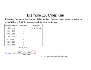 Example 15: Miles Run
Class Boundaries Frequency x, Midpoint
5.5 – 10.5 1 (5.5+10.5)/2 = 8
10.5 – 15.5 2
15.5 – 20.5 3
20.5 – 25.5 5
25.5 – 30.5 4
30.5 – 35.5 3
35.5 – 40.5 2
= ∑ 
  = 20
Below is a frequency distribution of the number of miles run per week for a sample
of individuals. Find the variance and standard deviation
: =
∑( · ) 
  − ∑( · ) 
 
( − 1)
=
 
