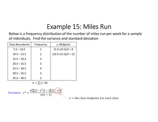 Example 15: Miles Run
Class Boundaries Frequency x, Midpoint
5.5 – 10.5 1 (5.5+10.5)/2 = 8
10.5 – 15.5 2 (10.5+15.5)/2 = 13
15.5 – 20.5 3
20.5 – 25.5 5
25.5 – 30.5 4
30.5 – 35.5 3
35.5 – 40.5 2
= ∑ 
  = 20
Below is a frequency distribution of the number of miles run per week for a sample
of individuals. Find the variance and standard deviation
: =
∑( · ) 
  − ∑( · ) 
 
( − 1)
=
 