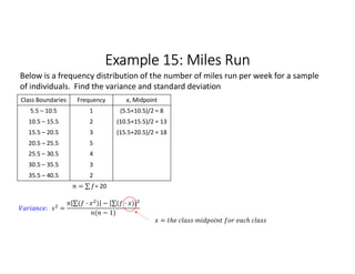 Example 15: Miles Run
Class Boundaries Frequency x, Midpoint
5.5 – 10.5 1 (5.5+10.5)/2 = 8
10.5 – 15.5 2 (10.5+15.5)/2 = 13
15.5 – 20.5 3 (15.5+20.5)/2 = 18
20.5 – 25.5 5
25.5 – 30.5 4
30.5 – 35.5 3
35.5 – 40.5 2
= ∑ 
  = 20
Below is a frequency distribution of the number of miles run per week for a sample
of individuals. Find the variance and standard deviation
: =
∑( · ) 
  − ∑( · ) 
 
( − 1)
=
 