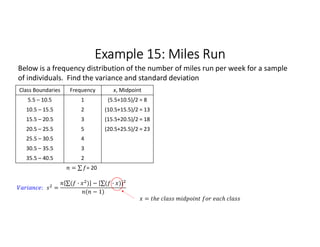 Example 15: Miles Run
Class Boundaries Frequency x, Midpoint
5.5 – 10.5 1 (5.5+10.5)/2 = 8
10.5 – 15.5 2 (10.5+15.5)/2 = 13
15.5 – 20.5 3 (15.5+20.5)/2 = 18
20.5 – 25.5 5 (20.5+25.5)/2 = 23
25.5 – 30.5 4
30.5 – 35.5 3
35.5 – 40.5 2
= ∑ 
  = 20
Below is a frequency distribution of the number of miles run per week for a sample
of individuals. Find the variance and standard deviation
: =
∑( · ) 
  − ∑( · ) 
 
( − 1)
=
 