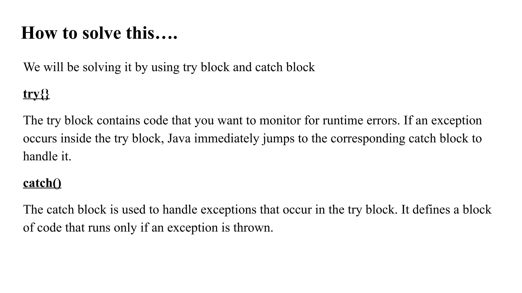 How to solve this….
We will be solving it by using try block and catch block
try{}
The try block contains code that you want to monitor for runtime errors. If an exception
occurs inside the try block, Java immediately jumps to the corresponding catch block to
handle it.
catch()
The catch block is used to handle exceptions that occur in the try block. It defines a block
of code that runs only if an exception is thrown.
 