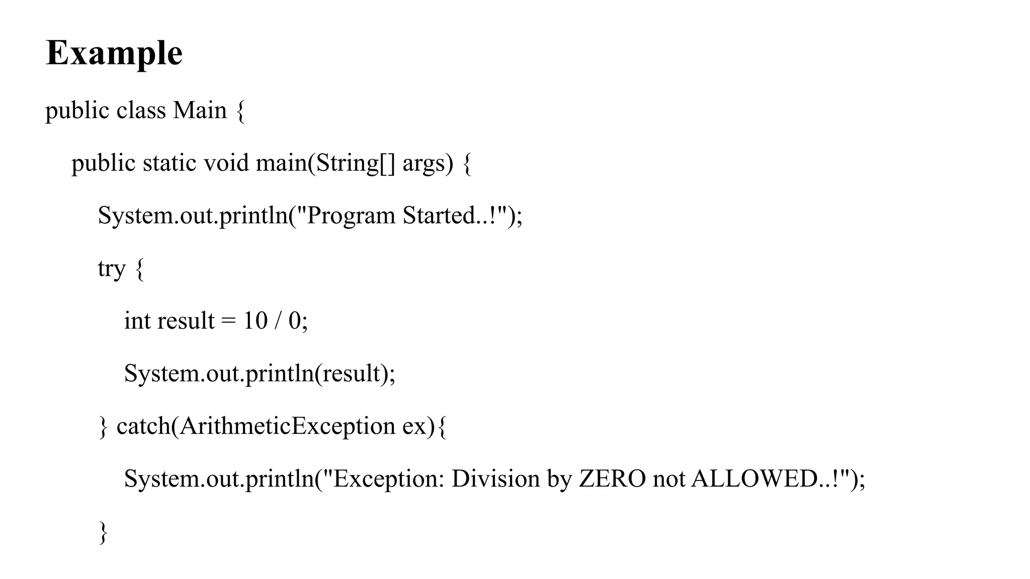 Example
public class Main {
public static void main(String[] args) {
System.out.println("Program Started..!");
try {
int result = 10 / 0;
System.out.println(result);
} catch(ArithmeticException ex){
System.out.println("Exception: Division by ZERO not ALLOWED..!");
}
 