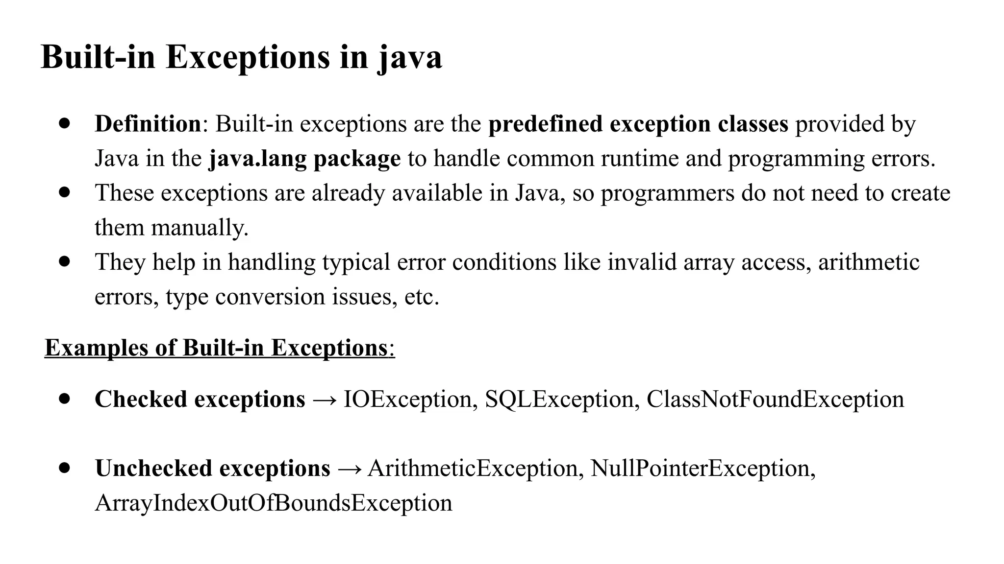 Built-in Exceptions in java
● Definition: Built-in exceptions are the predefined exception classes provided by
Java in the java.lang package to handle common runtime and programming errors.
● These exceptions are already available in Java, so programmers do not need to create
them manually.
● They help in handling typical error conditions like invalid array access, arithmetic
errors, type conversion issues, etc.
Examples of Built-in Exceptions:
● Checked exceptions → IOException, SQLException, ClassNotFoundException
● Unchecked exceptions → ArithmeticException, NullPointerException,
ArrayIndexOutOfBoundsException
 
