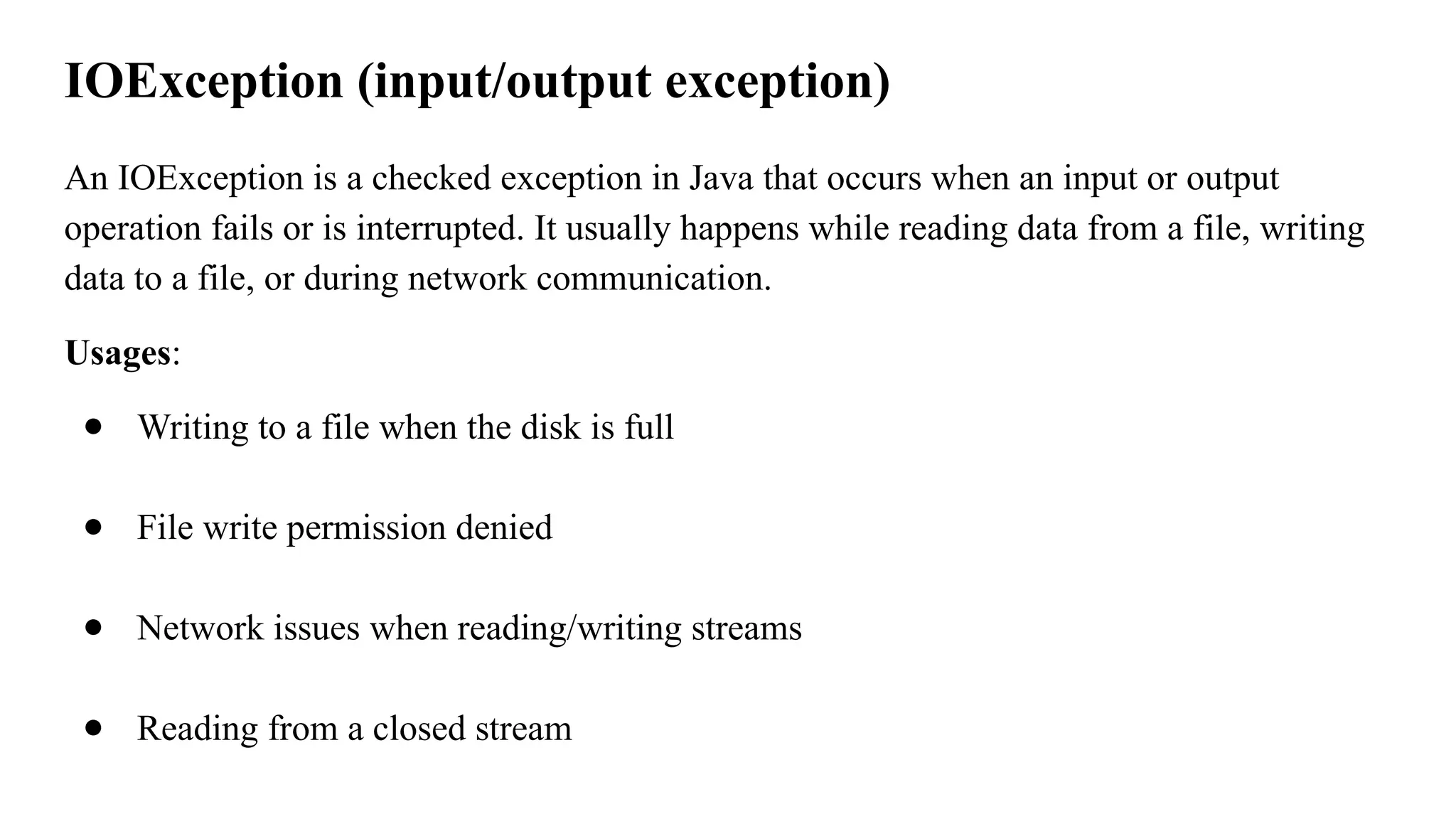 IOException (input/output exception)
An IOException is a checked exception in Java that occurs when an input or output
operation fails or is interrupted. It usually happens while reading data from a file, writing
data to a file, or during network communication.
Usages:
● Writing to a file when the disk is full
● File write permission denied
● Network issues when reading/writing streams
● Reading from a closed stream
 