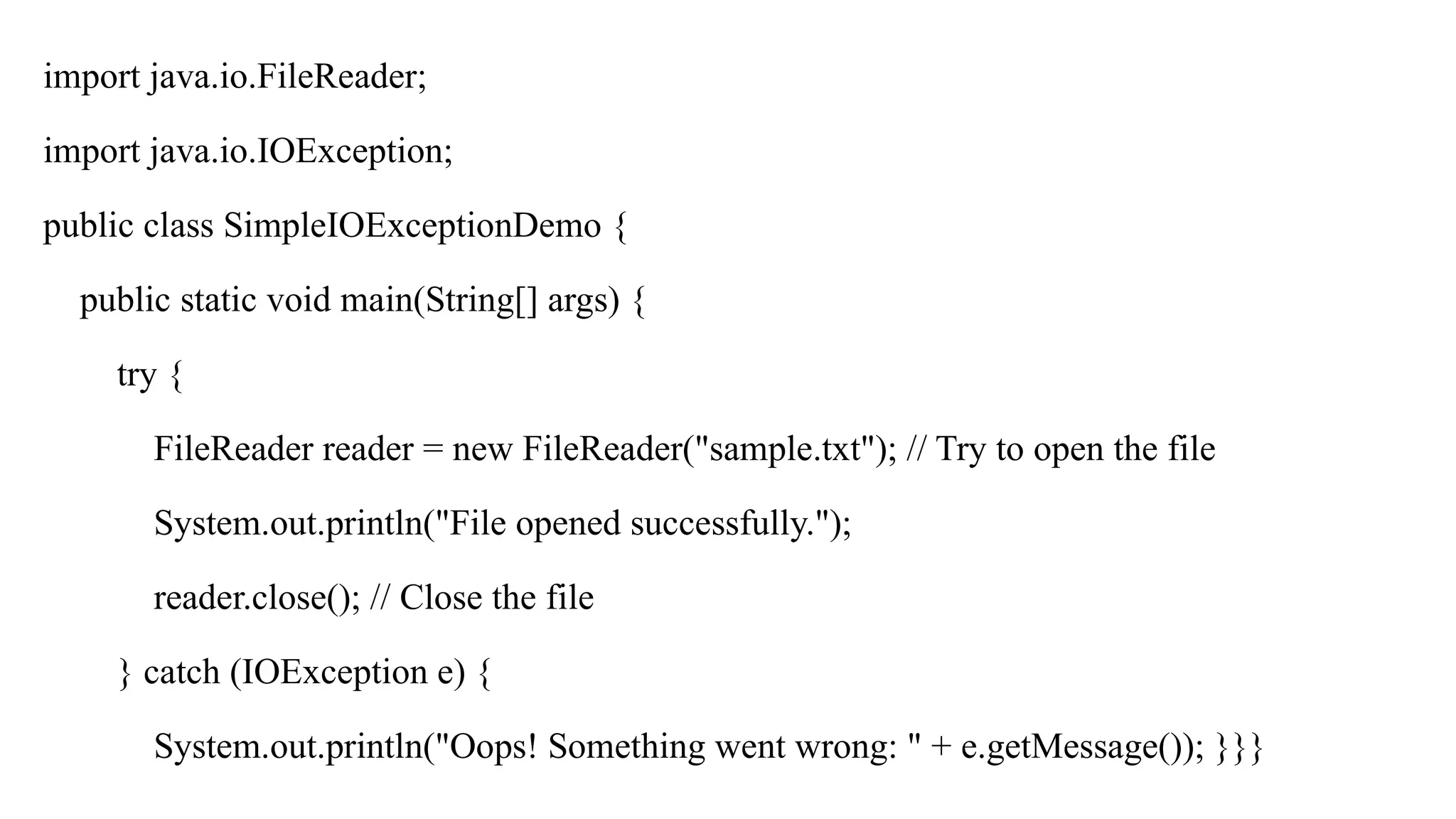 import java.io.FileReader;
import java.io.IOException;
public class SimpleIOExceptionDemo {
public static void main(String[] args) {
try {
FileReader reader = new FileReader("sample.txt"); // Try to open the file
System.out.println("File opened successfully.");
reader.close(); // Close the file
} catch (IOException e) {
System.out.println("Oops! Something went wrong: " + e.getMessage()); }}}
 