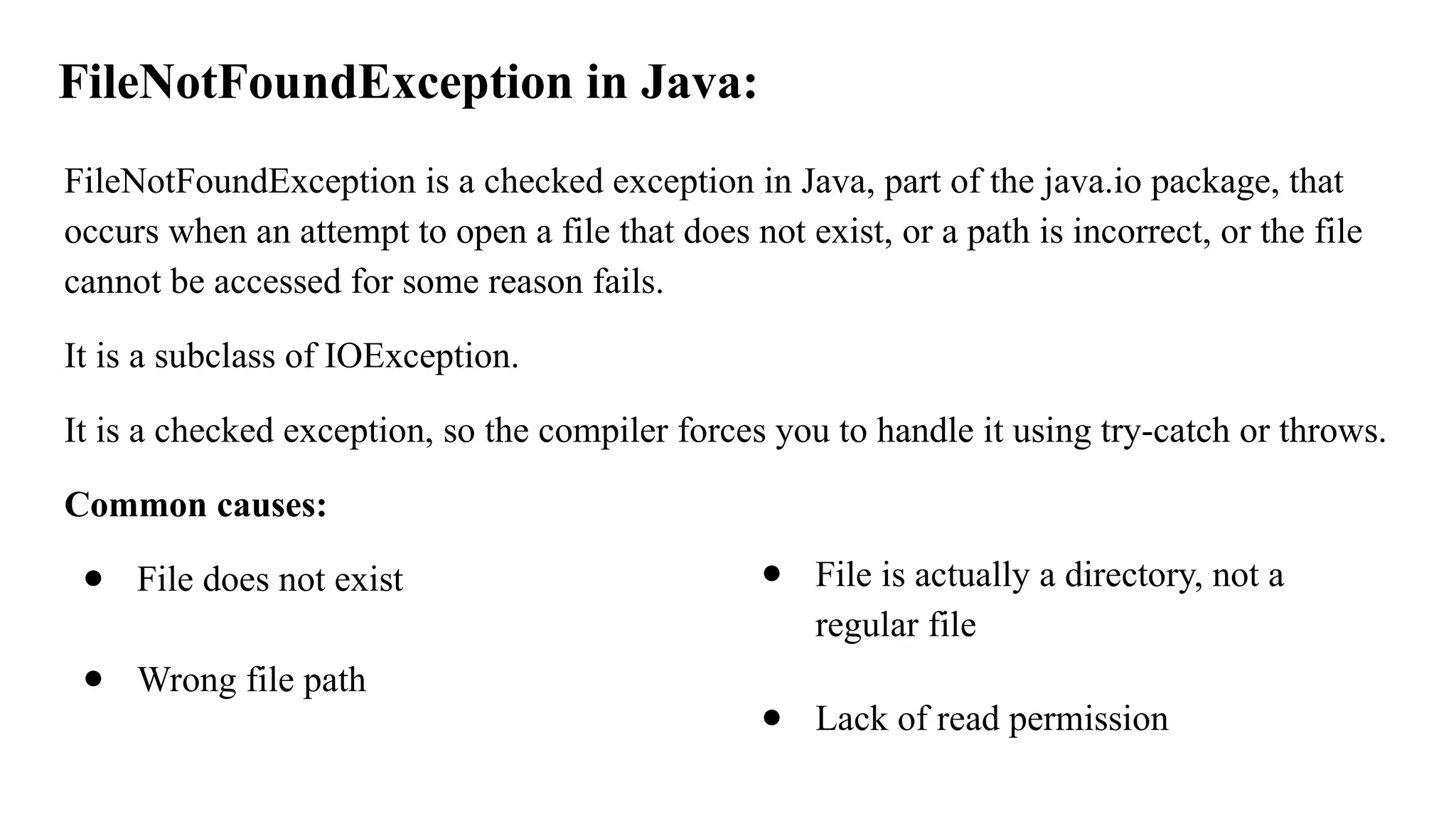 FileNotFoundException in Java:
FileNotFoundException is a checked exception in Java, part of the java.io package, that
occurs when an attempt to open a file that does not exist, or a path is incorrect, or the file
cannot be accessed for some reason fails.
It is a subclass of IOException.
It is a checked exception, so the compiler forces you to handle it using try-catch or throws.
Common causes:
● File does not exist
● Wrong file path
● File is actually a directory, not a
regular file
● Lack of read permission
 