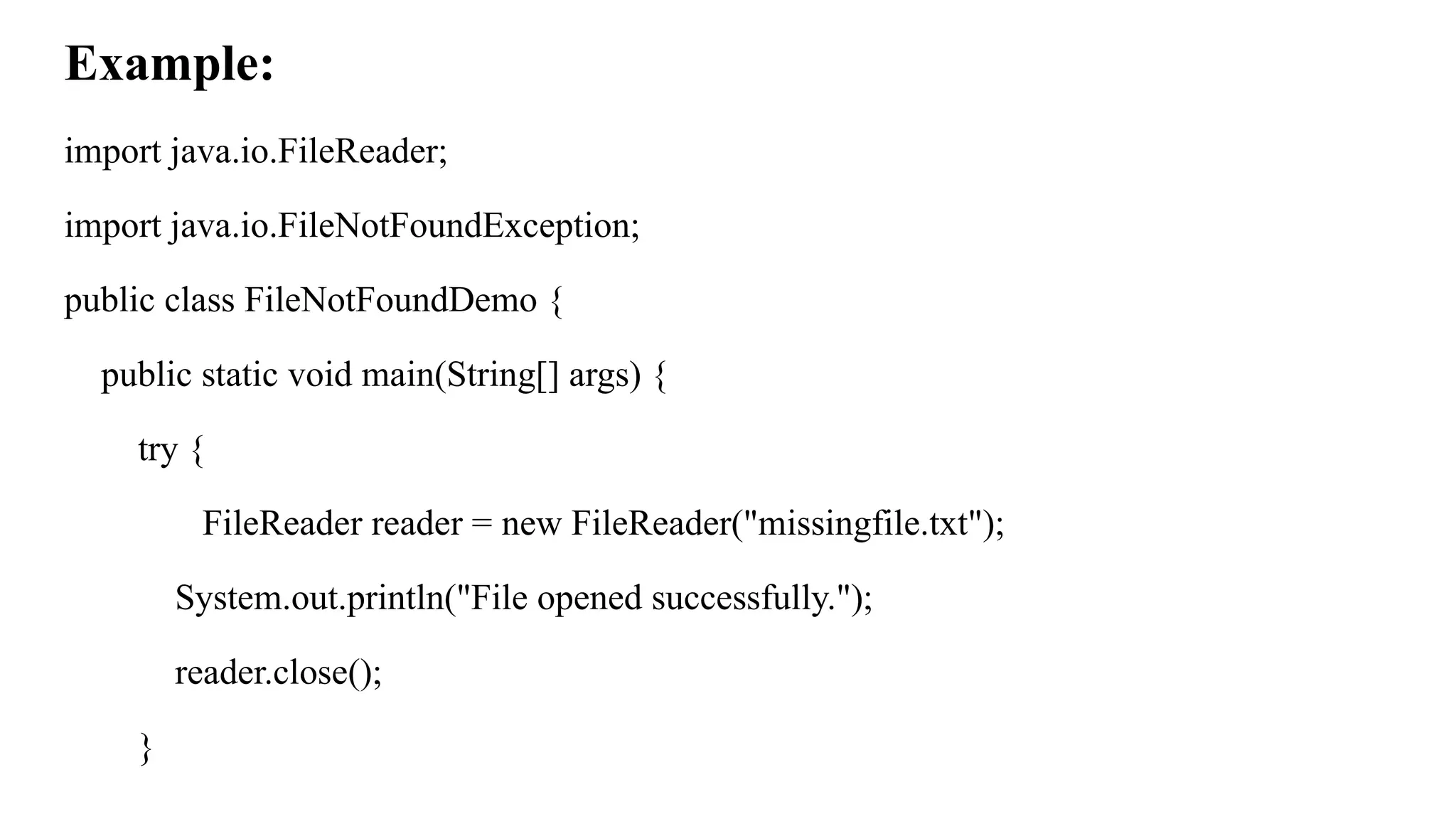 Example:
import java.io.FileReader;
import java.io.FileNotFoundException;
public class FileNotFoundDemo {
public static void main(String[] args) {
try {
FileReader reader = new FileReader("missingfile.txt");
System.out.println("File opened successfully.");
reader.close();
}
 