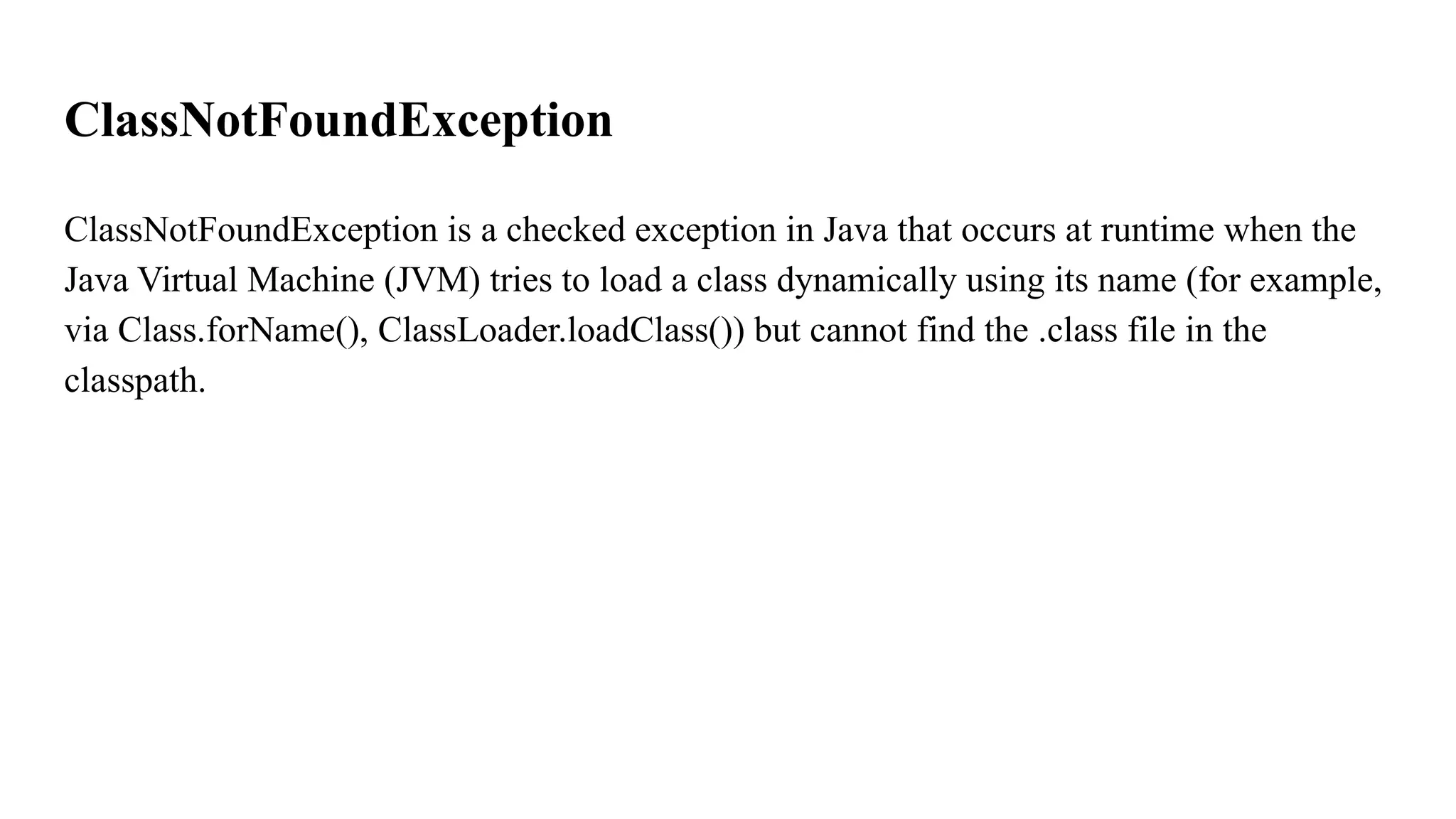 ClassNotFoundException
ClassNotFoundException is a checked exception in Java that occurs at runtime when the
Java Virtual Machine (JVM) tries to load a class dynamically using its name (for example,
via Class.forName(), ClassLoader.loadClass()) but cannot find the .class file in the
classpath.
 