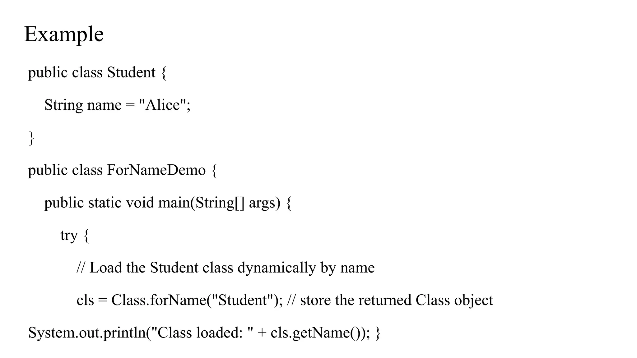 Example
public class Student {
String name = "Alice";
}
public class ForNameDemo {
public static void main(String[] args) {
try {
// Load the Student class dynamically by name
cls = Class.forName("Student"); // store the returned Class object
System.out.println("Class loaded: " + cls.getName()); }
 