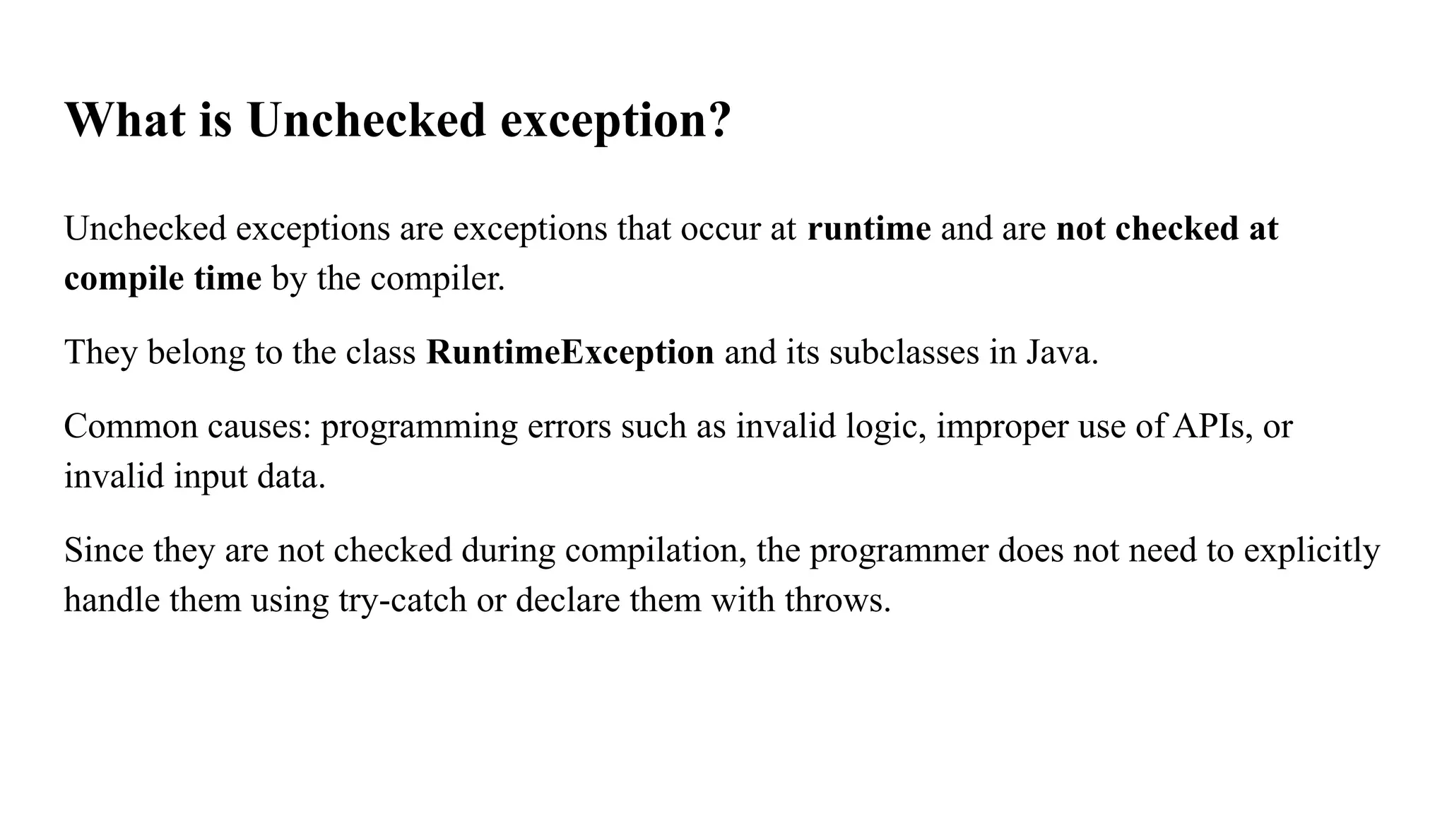 What is Unchecked exception?
Unchecked exceptions are exceptions that occur at runtime and are not checked at
compile time by the compiler.
They belong to the class RuntimeException and its subclasses in Java.
Common causes: programming errors such as invalid logic, improper use of APIs, or
invalid input data.
Since they are not checked during compilation, the programmer does not need to explicitly
handle them using try-catch or declare them with throws.
 