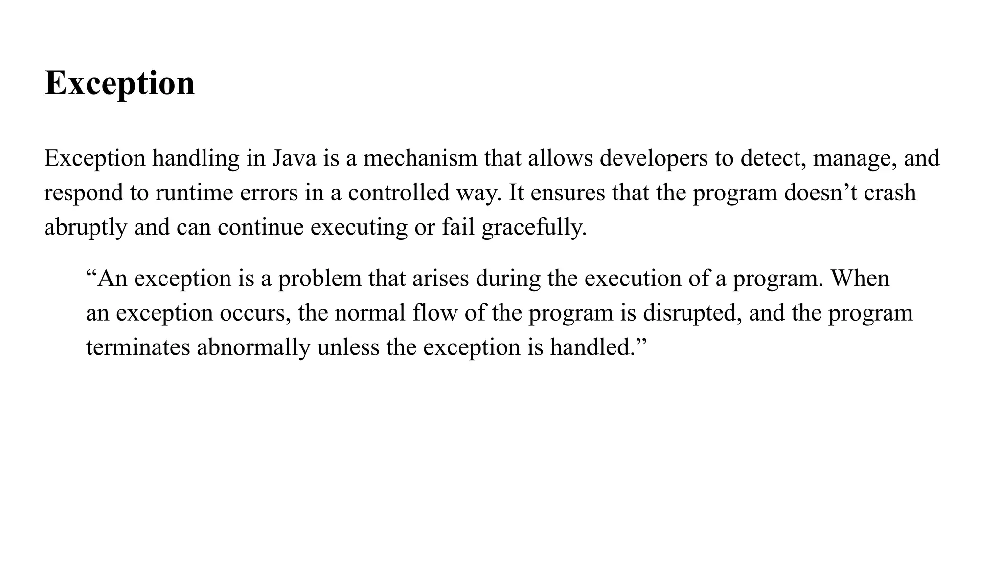 Exception
Exception handling in Java is a mechanism that allows developers to detect, manage, and
respond to runtime errors in a controlled way. It ensures that the program doesn’t crash
abruptly and can continue executing or fail gracefully.
“An exception is a problem that arises during the execution of a program. When
an exception occurs, the normal flow of the program is disrupted, and the program
terminates abnormally unless the exception is handled.”
 