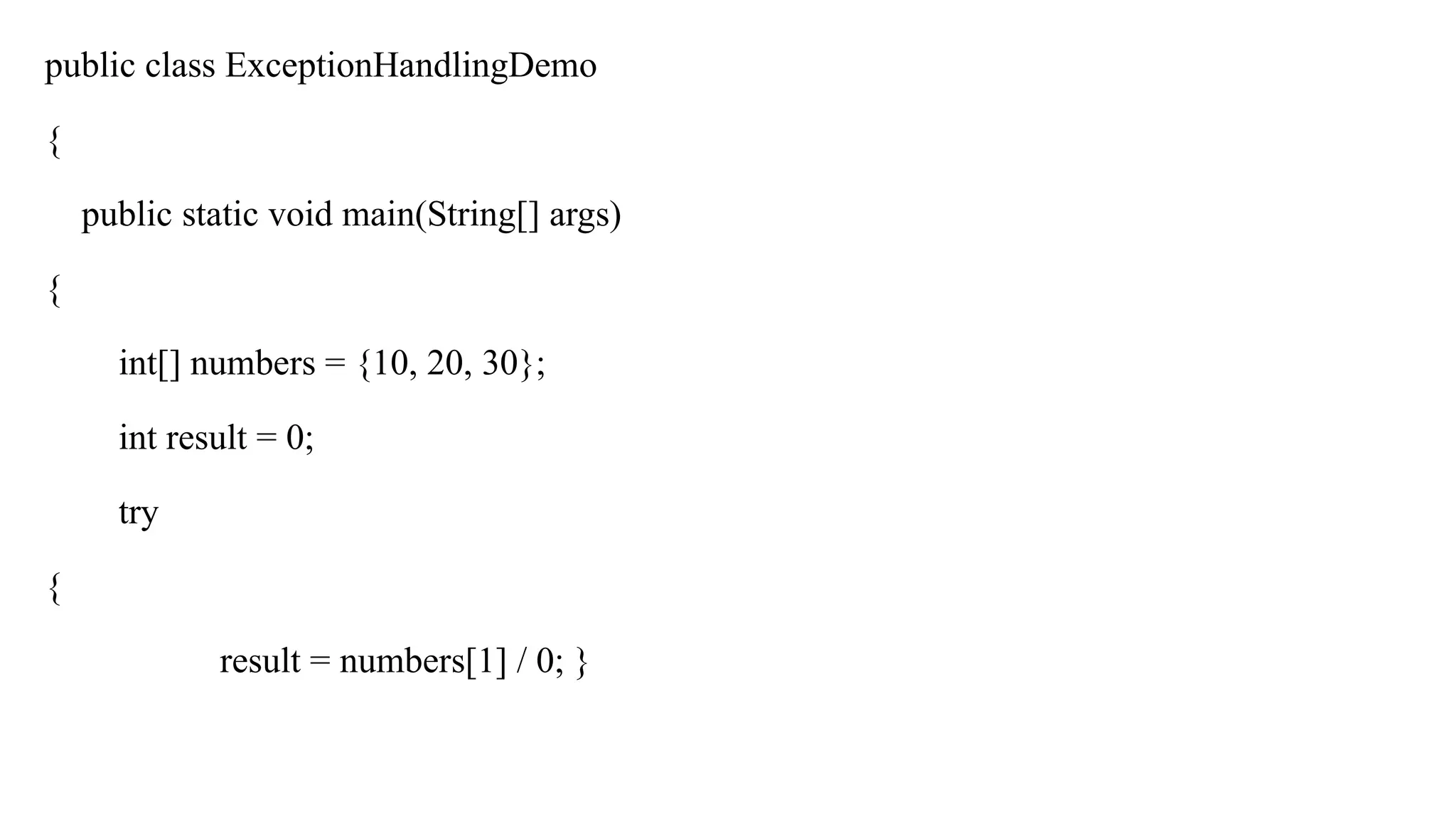 public class ExceptionHandlingDemo
{
public static void main(String[] args)
{
int[] numbers = {10, 20, 30};
int result = 0;
try
{
result = numbers[1] / 0; }
 