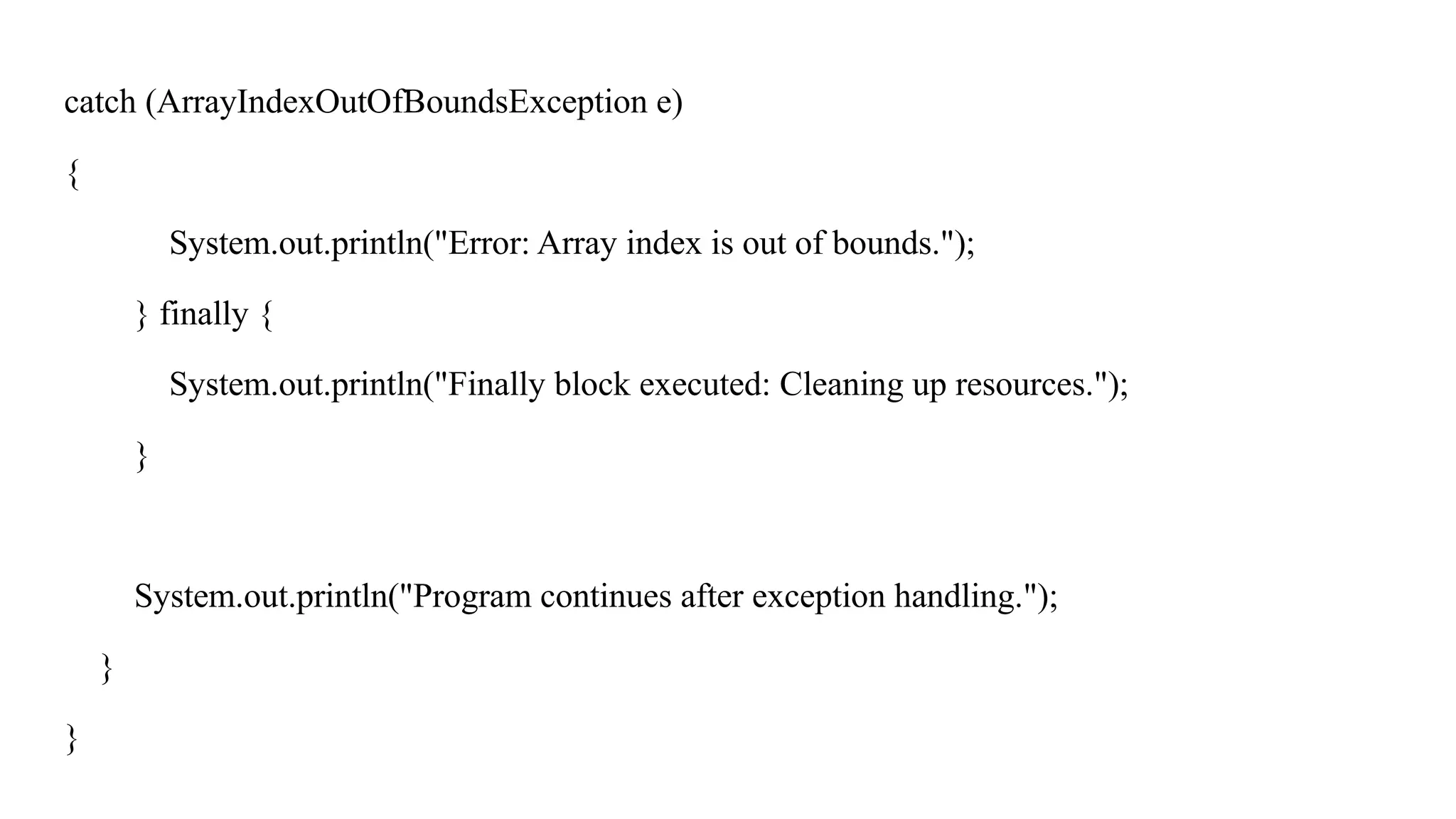 catch (ArrayIndexOutOfBoundsException e)
{
System.out.println("Error: Array index is out of bounds.");
} finally {
System.out.println("Finally block executed: Cleaning up resources.");
}
System.out.println("Program continues after exception handling.");
}
}
 