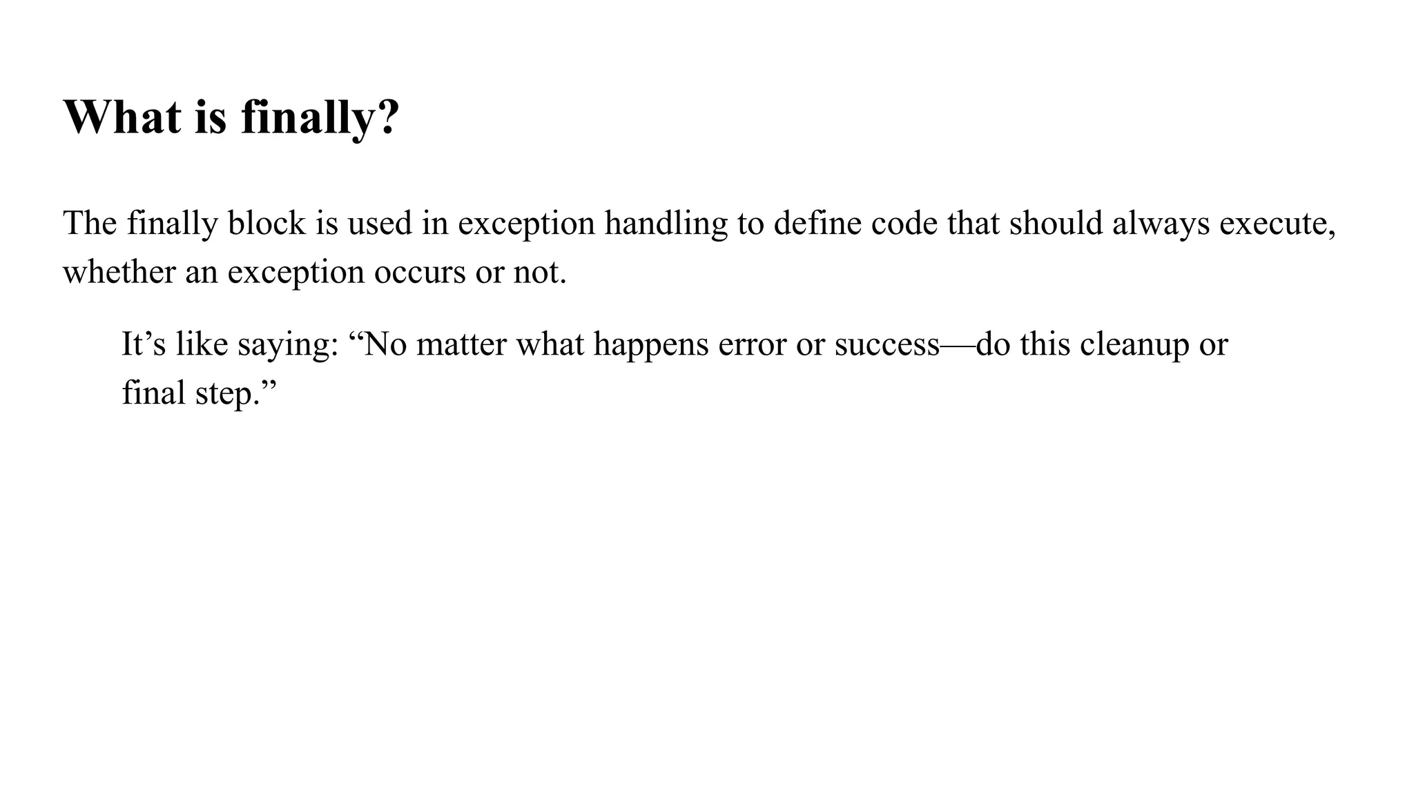 What is finally?
The finally block is used in exception handling to define code that should always execute,
whether an exception occurs or not.
It’s like saying: “No matter what happens error or success—do this cleanup or
final step.”
 
