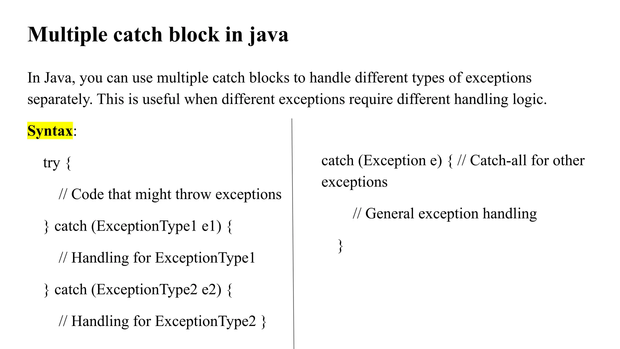 Multiple catch block in java
In Java, you can use multiple catch blocks to handle different types of exceptions
separately. This is useful when different exceptions require different handling logic.
Syntax:
try {
// Code that might throw exceptions
} catch (ExceptionType1 e1) {
// Handling for ExceptionType1
} catch (ExceptionType2 e2) {
// Handling for ExceptionType2 }
catch (Exception e) { // Catch-all for other
exceptions
// General exception handling
}
 