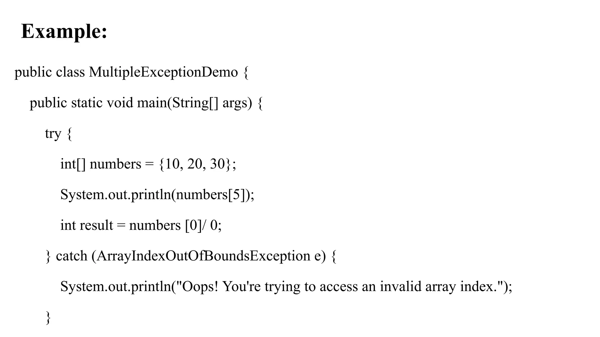 Example:
public class MultipleExceptionDemo {
public static void main(String[] args) {
try {
int[] numbers = {10, 20, 30};
System.out.println(numbers[5]);
int result = numbers [0]/ 0;
} catch (ArrayIndexOutOfBoundsException e) {
System.out.println("Oops! You're trying to access an invalid array index.");
}
 