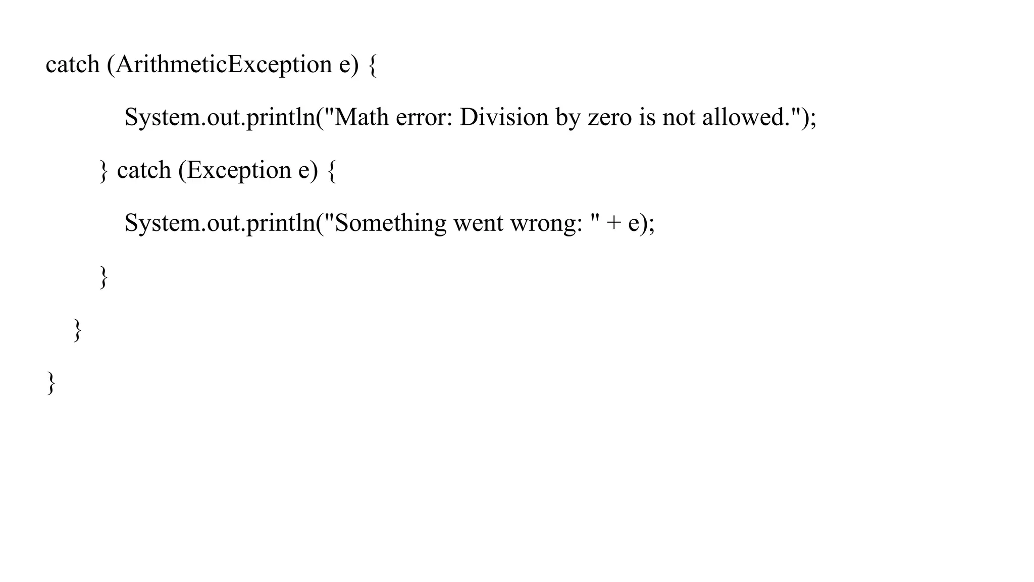 catch (ArithmeticException e) {
System.out.println("Math error: Division by zero is not allowed.");
} catch (Exception e) {
System.out.println("Something went wrong: " + e);
}
}
}
 