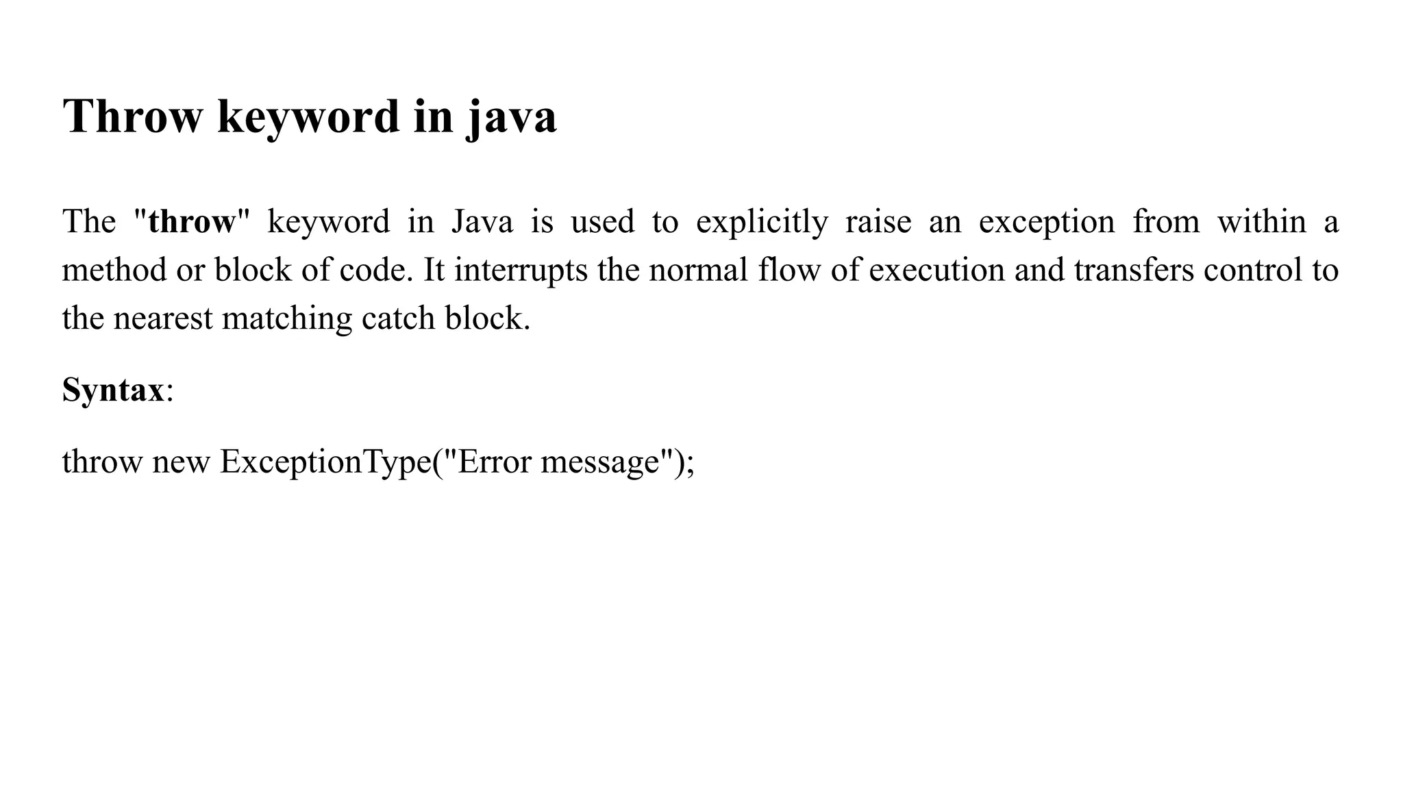 Throw keyword in java
The "throw" keyword in Java is used to explicitly raise an exception from within a
method or block of code. It interrupts the normal flow of execution and transfers control to
the nearest matching catch block.
Syntax:
throw new ExceptionType("Error message");
 