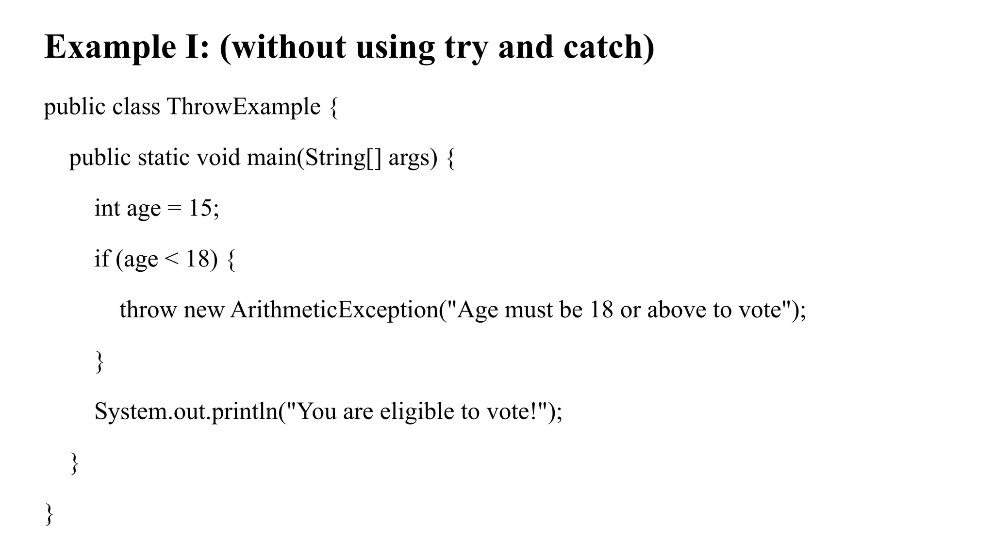 Example I: (without using try and catch)
public class ThrowExample {
public static void main(String[] args) {
int age = 15;
if (age < 18) {
throw new ArithmeticException("Age must be 18 or above to vote");
}
System.out.println("You are eligible to vote!");
}
}
 