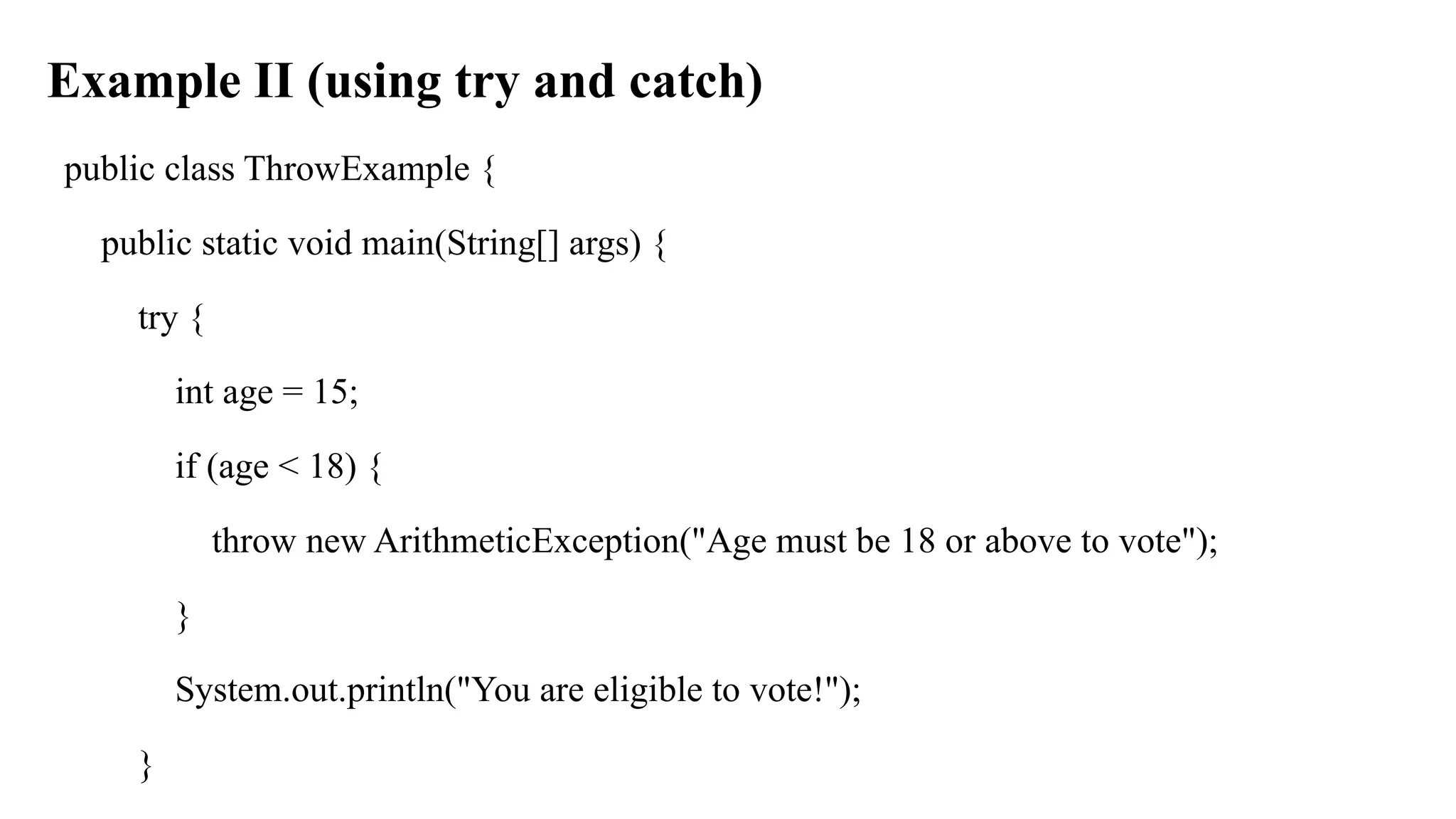 Example II (using try and catch)
public class ThrowExample {
public static void main(String[] args) {
try {
int age = 15;
if (age < 18) {
throw new ArithmeticException("Age must be 18 or above to vote");
}
System.out.println("You are eligible to vote!");
}
 