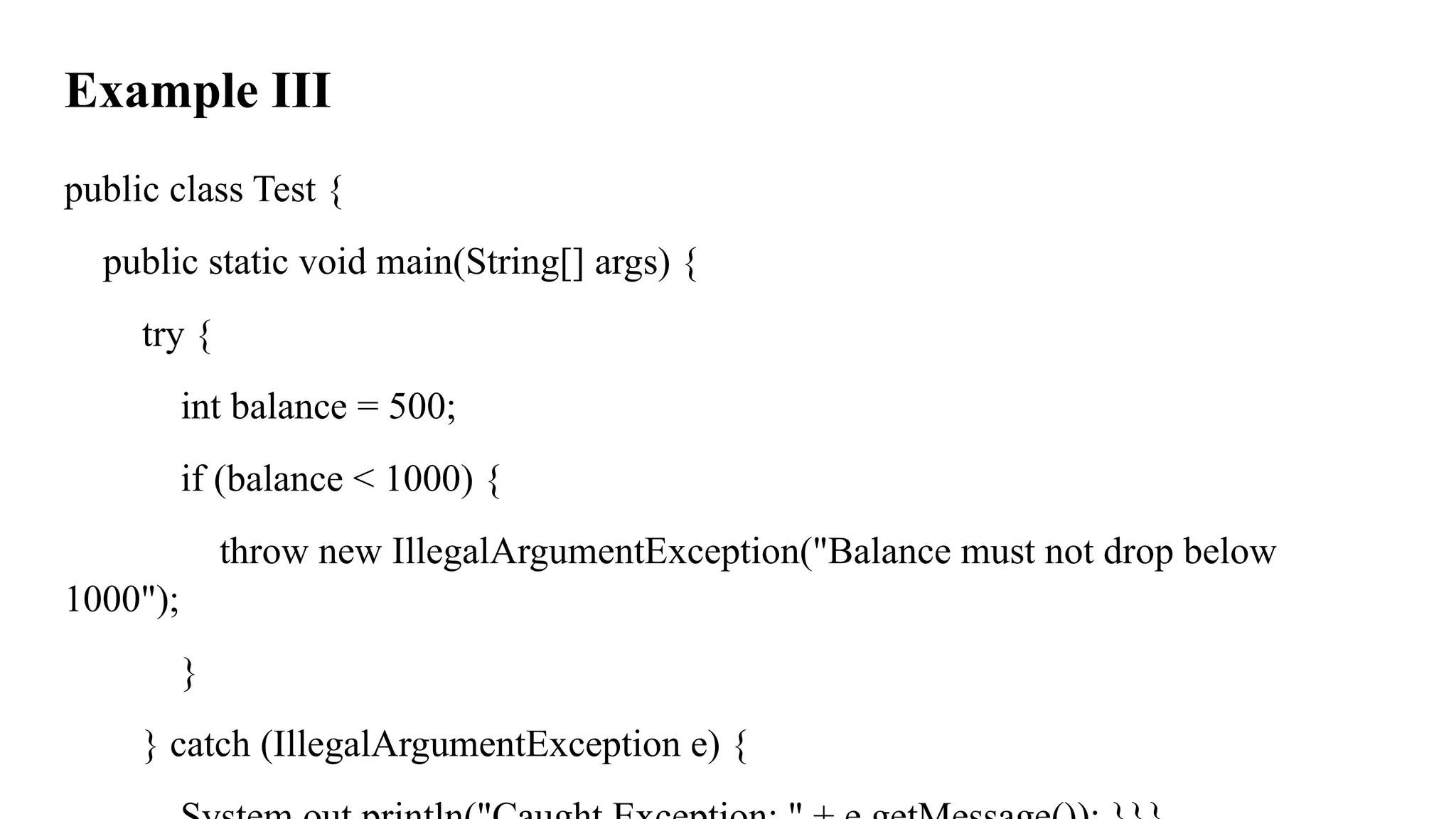 Example III
public class Test {
public static void main(String[] args) {
try {
int balance = 500;
if (balance < 1000) {
throw new IllegalArgumentException("Balance must not drop below
1000");
}
} catch (IllegalArgumentException e) {
 