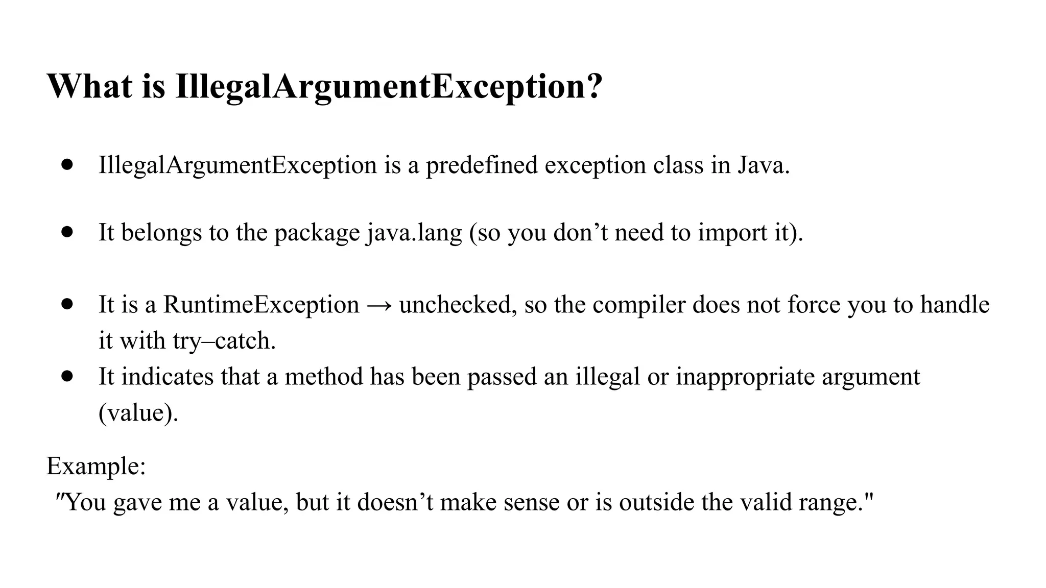 What is IllegalArgumentException?
● IllegalArgumentException is a predefined exception class in Java.
● It belongs to the package java.lang (so you don’t need to import it).
● It is a RuntimeException → unchecked, so the compiler does not force you to handle
it with try–catch.
● It indicates that a method has been passed an illegal or inappropriate argument
(value).
Example:
"You gave me a value, but it doesn’t make sense or is outside the valid range."
 