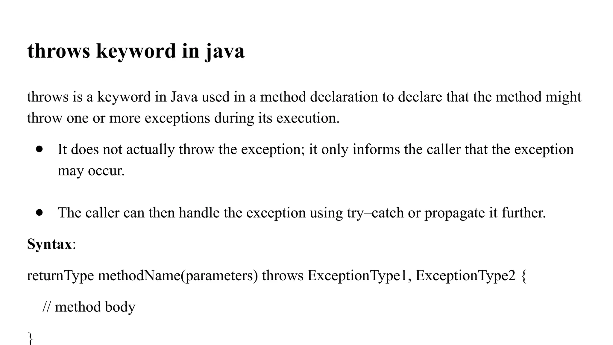 throws keyword in java
throws is a keyword in Java used in a method declaration to declare that the method might
throw one or more exceptions during its execution.
● It does not actually throw the exception; it only informs the caller that the exception
may occur.
● The caller can then handle the exception using try–catch or propagate it further.
Syntax:
returnType methodName(parameters) throws ExceptionType1, ExceptionType2 {
// method body
}
 