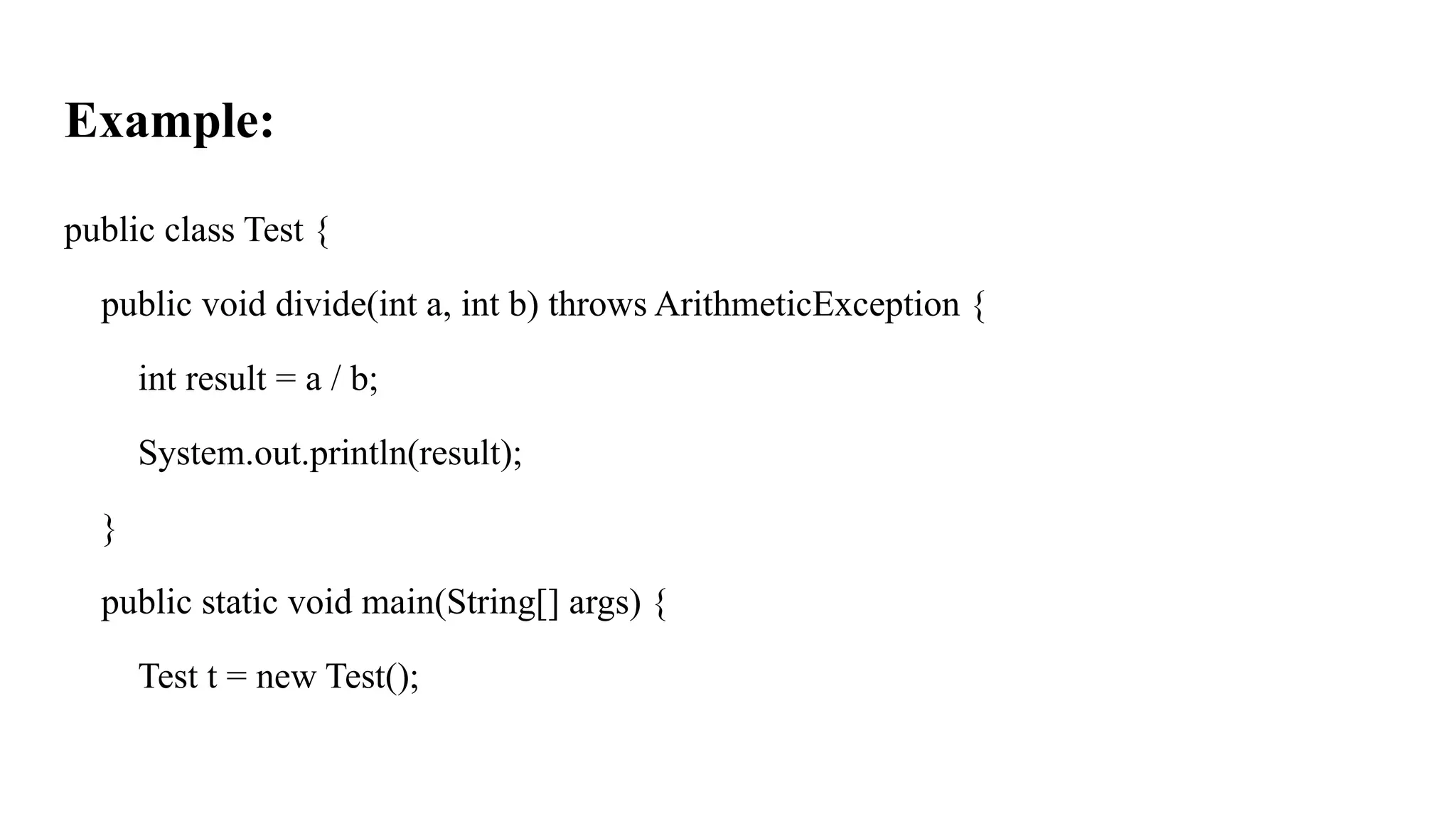 Example:
public class Test {
public void divide(int a, int b) throws ArithmeticException {
int result = a / b;
System.out.println(result);
}
public static void main(String[] args) {
Test t = new Test();
 