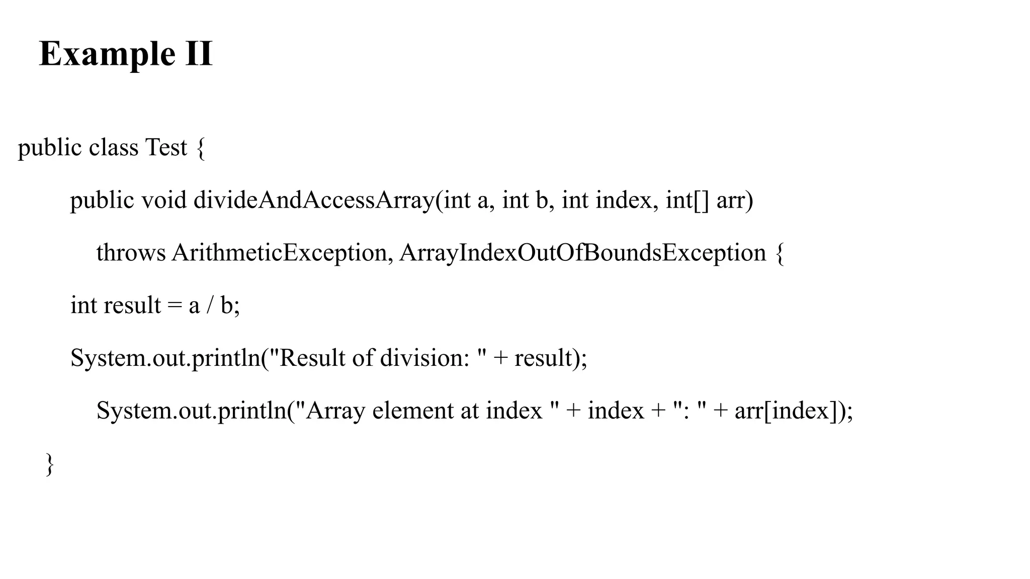 Example II
public class Test {
public void divideAndAccessArray(int a, int b, int index, int[] arr)
throws ArithmeticException, ArrayIndexOutOfBoundsException {
int result = a / b;
System.out.println("Result of division: " + result);
System.out.println("Array element at index " + index + ": " + arr[index]);
}
 