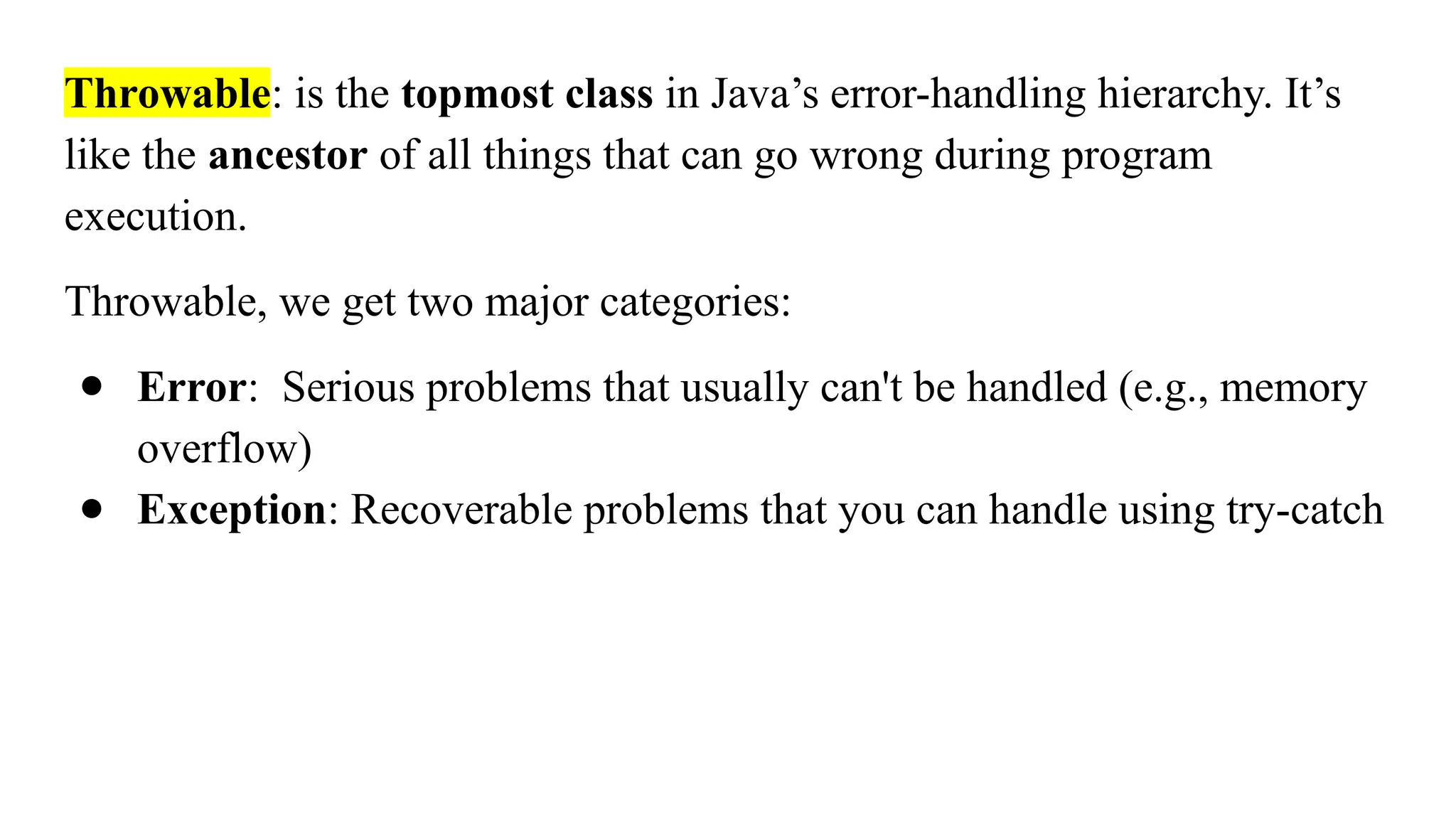 Throwable: is the topmost class in Java’s error-handling hierarchy. It’s
like the ancestor of all things that can go wrong during program
execution.
Throwable, we get two major categories:
● Error: Serious problems that usually can't be handled (e.g., memory
overflow)
● Exception: Recoverable problems that you can handle using try-catch
 