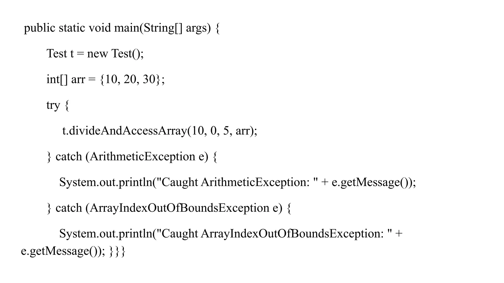 public static void main(String[] args) {
Test t = new Test();
int[] arr = {10, 20, 30};
try {
t.divideAndAccessArray(10, 0, 5, arr);
} catch (ArithmeticException e) {
System.out.println("Caught ArithmeticException: " + e.getMessage());
} catch (ArrayIndexOutOfBoundsException e) {
System.out.println("Caught ArrayIndexOutOfBoundsException: " +
e.getMessage()); }}}
 