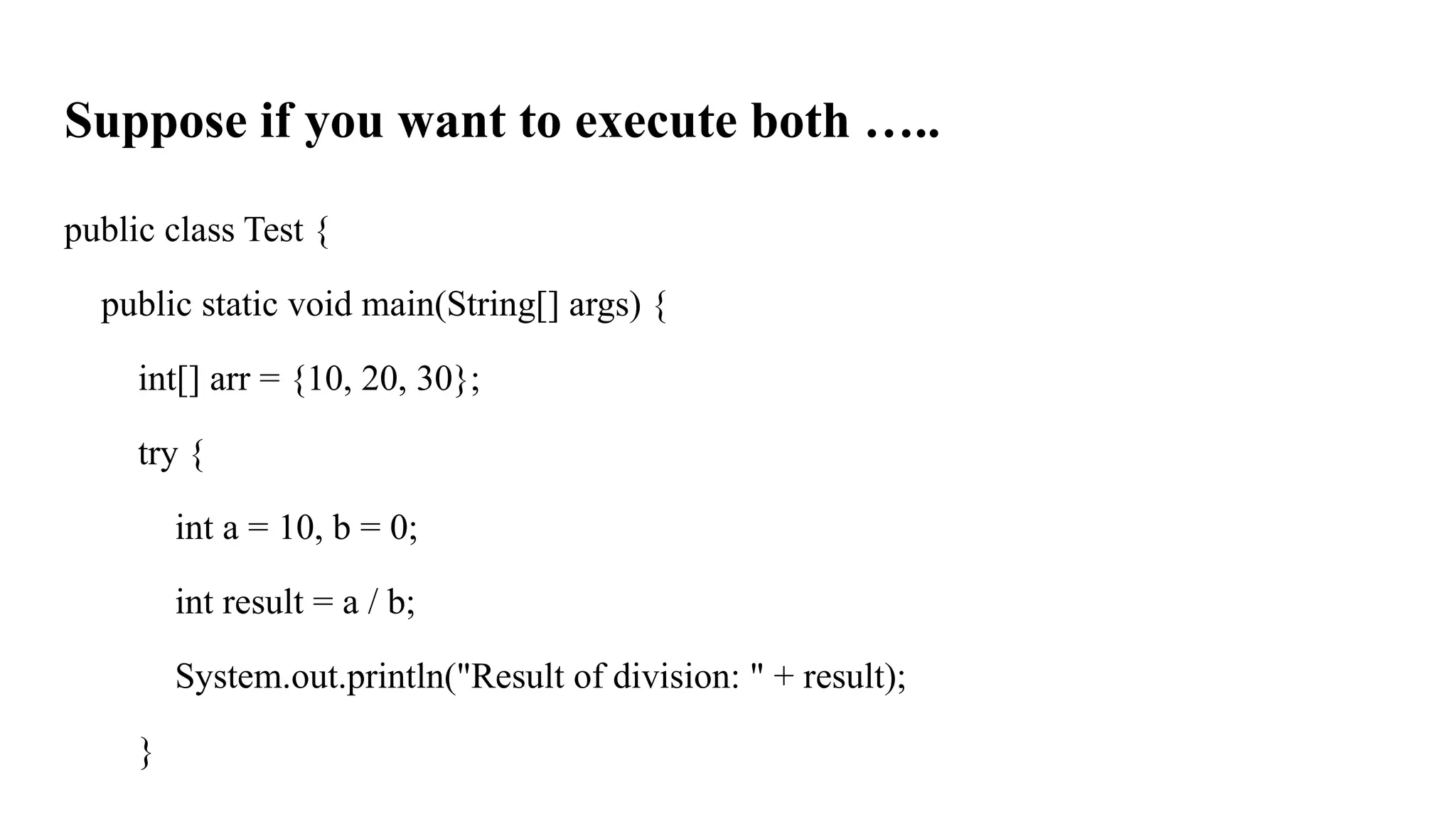 Suppose if you want to execute both …..
public class Test {
public static void main(String[] args) {
int[] arr = {10, 20, 30};
try {
int a = 10, b = 0;
int result = a / b;
System.out.println("Result of division: " + result);
}
 