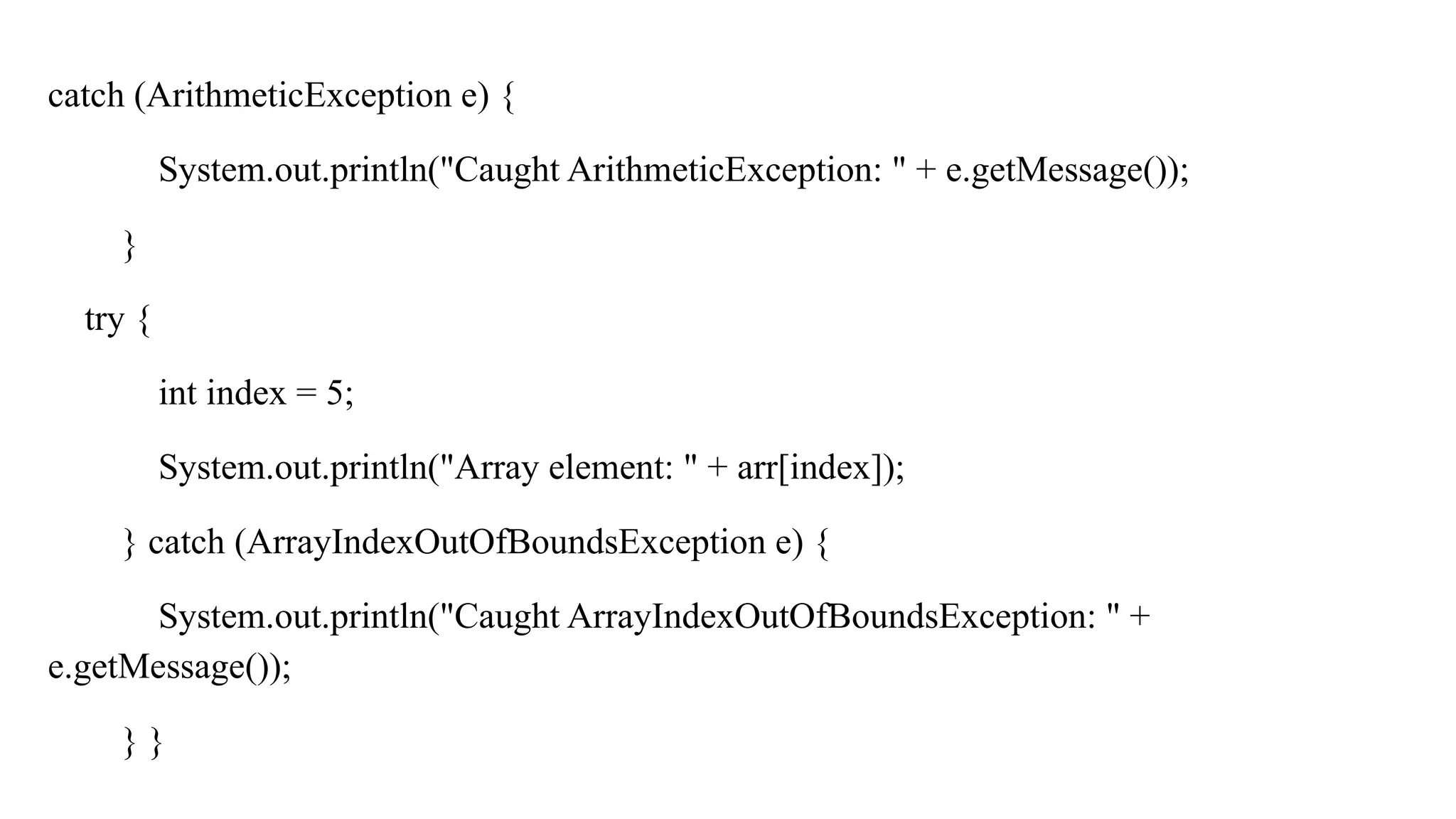 catch (ArithmeticException e) {
System.out.println("Caught ArithmeticException: " + e.getMessage());
}
try {
int index = 5;
System.out.println("Array element: " + arr[index]);
} catch (ArrayIndexOutOfBoundsException e) {
System.out.println("Caught ArrayIndexOutOfBoundsException: " +
e.getMessage());
} }
 