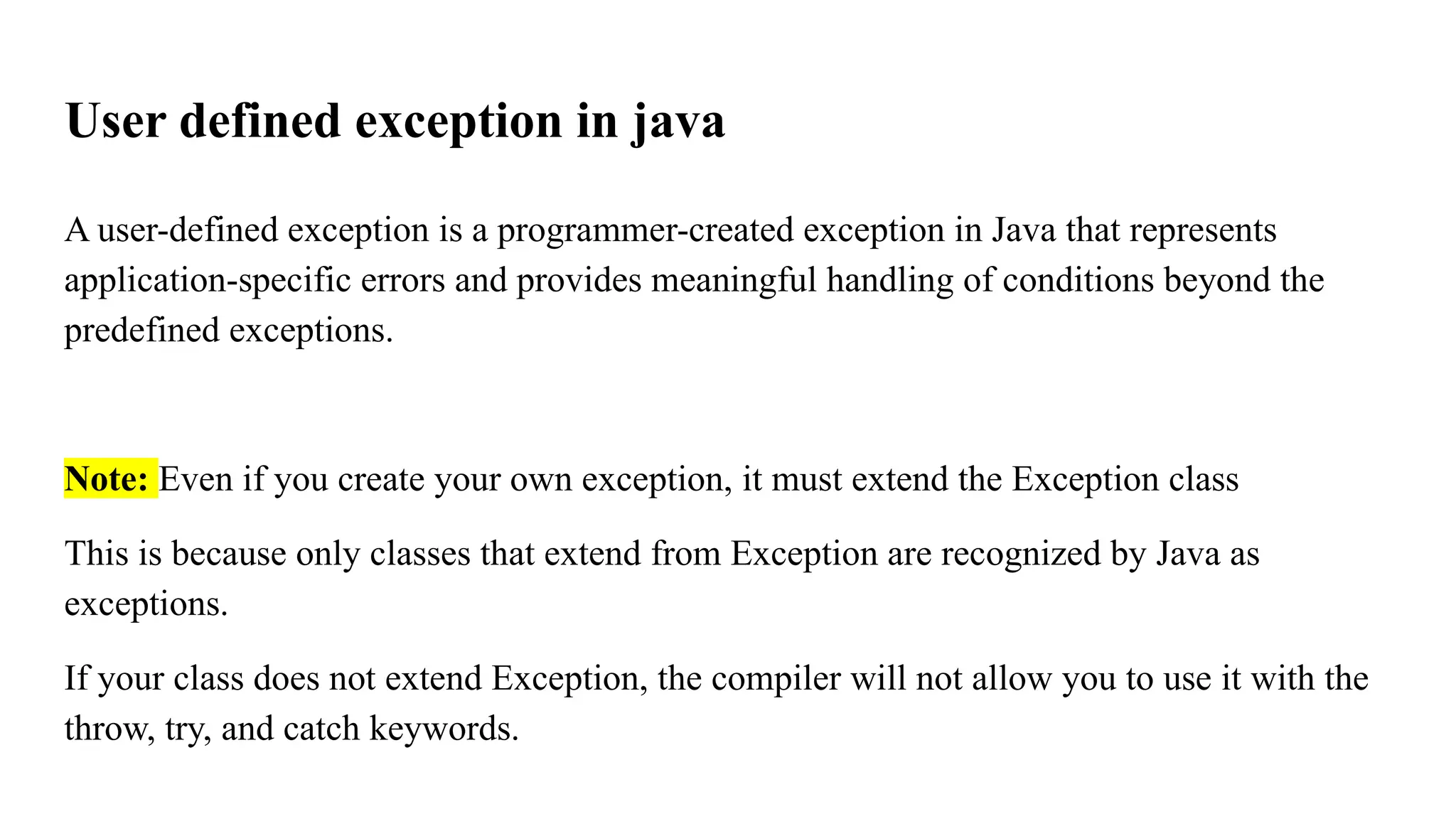 User defined exception in java
A user-defined exception is a programmer-created exception in Java that represents
application-specific errors and provides meaningful handling of conditions beyond the
predefined exceptions.
Note: Even if you create your own exception, it must extend the Exception class
This is because only classes that extend from Exception are recognized by Java as
exceptions.
If your class does not extend Exception, the compiler will not allow you to use it with the
throw, try, and catch keywords.
 