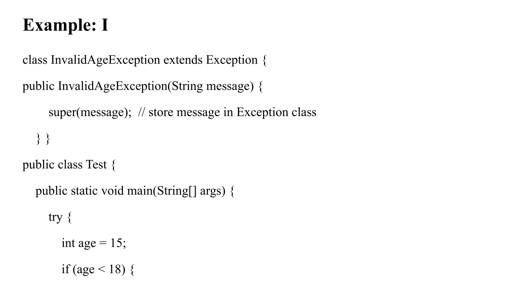 Example: I
class InvalidAgeException extends Exception {
public InvalidAgeException(String message) {
super(message); // store message in Exception class
} }
public class Test {
public static void main(String[] args) {
try {
int age = 15;
if (age < 18) {
 
